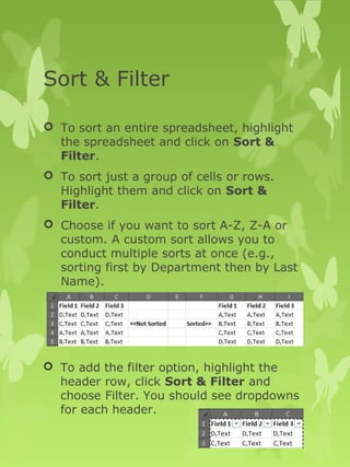 Sort & Filter 
 To sort an entire spreadsheet, highlight 
the spreadsheet and click on Sort & 
Filter. 
 To sort just a group of cells or rows. 
Highlight them and click on Sort & 
Filter. 
 Choose if you want to sort A-Z, Z-A or 
custom. A custom sort allows you to 
conduct multiple sorts at once (e.g., 
sorting first by Department then by Last 
Name). 
 To add the filter option, highlight the 
header row, click Sort & Filter and 
choose Filter. You should see dropdowns 
for each header. 
 