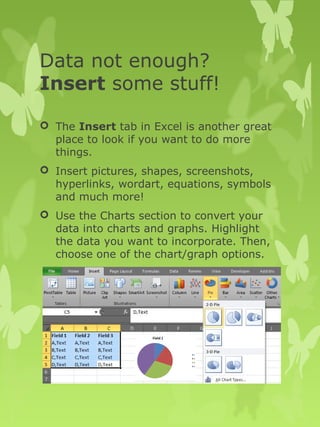 Data not enough? 
Insert some stuff! 
 The Insert tab in Excel is another great 
place to look if you want to do more 
things. 
 Insert pictures, shapes, screenshots, 
hyperlinks, wordart, equations, symbols 
and much more! 
 Use the Charts section to convert your 
data into charts and graphs. Highlight 
the data you want to incorporate. Then, 
choose one of the chart/graph options. 
 