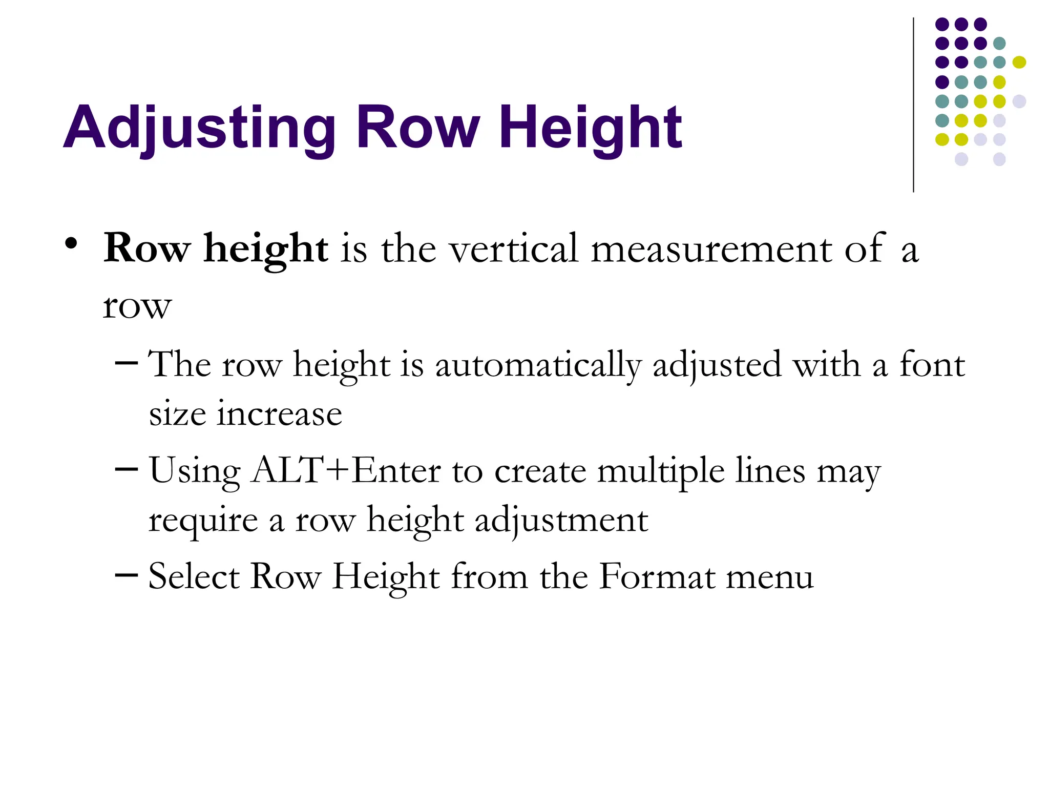 Adjusting Row Height • Row height is the vertical measurement of a row – The row height is automatically adjusted with a font size increase – Using ALT+Enter to create multiple lines may require a row height adjustment – Select Row Height from the Format menu 