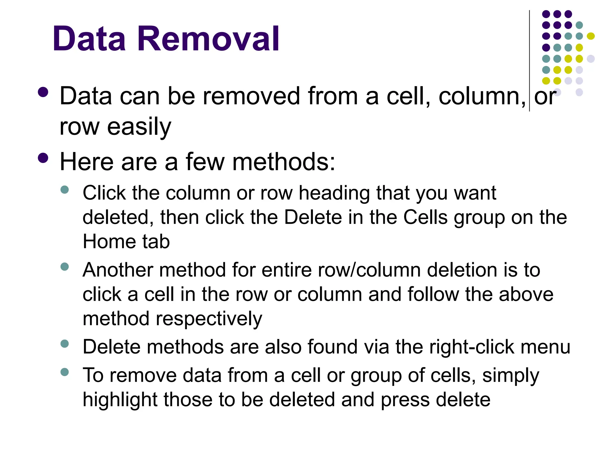 Data Removal  Data can be removed from a cell, column, or row easily  Here are a few methods:  Click the column or row heading that you want deleted, then click the Delete in the Cells group on the Home tab  Another method for entire row/column deletion is to click a cell in the row or column and follow the above method respectively  Delete methods are also found via the right-click menu  To remove data from a cell or group of cells, simply highlight those to be deleted and press delete 