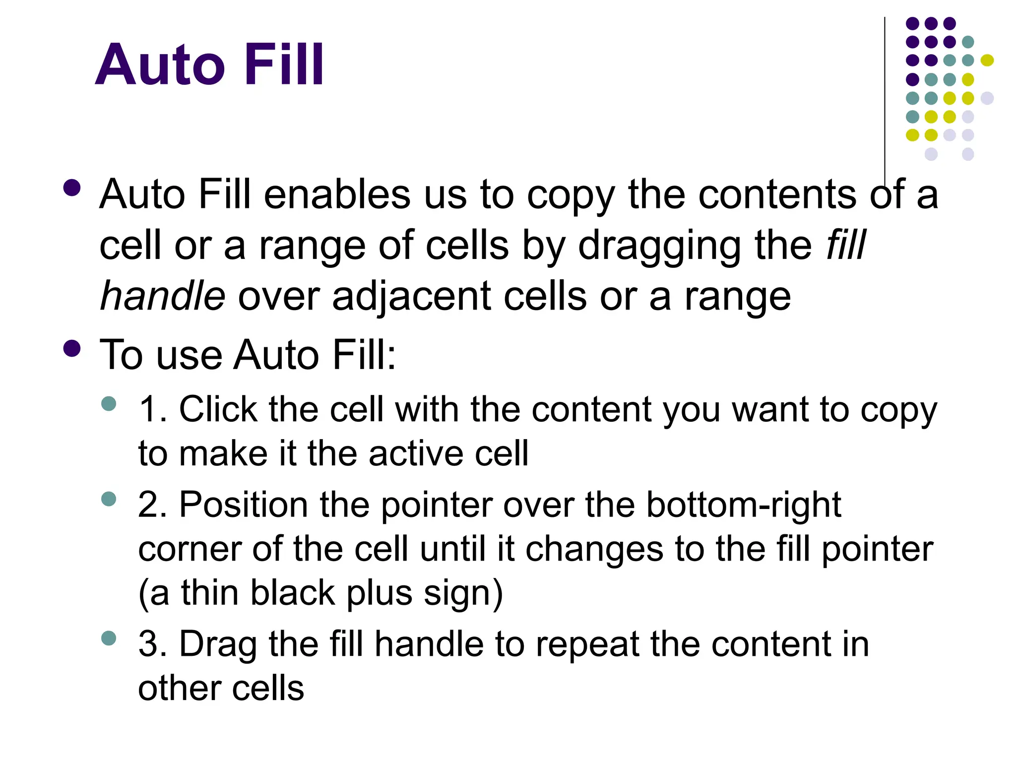 Auto Fill  Auto Fill enables us to copy the contents of a cell or a range of cells by dragging the fill handle over adjacent cells or a range  To use Auto Fill:  1. Click the cell with the content you want to copy to make it the active cell  2. Position the pointer over the bottom-right corner of the cell until it changes to the fill pointer (a thin black plus sign)  3. Drag the fill handle to repeat the content in other cells 