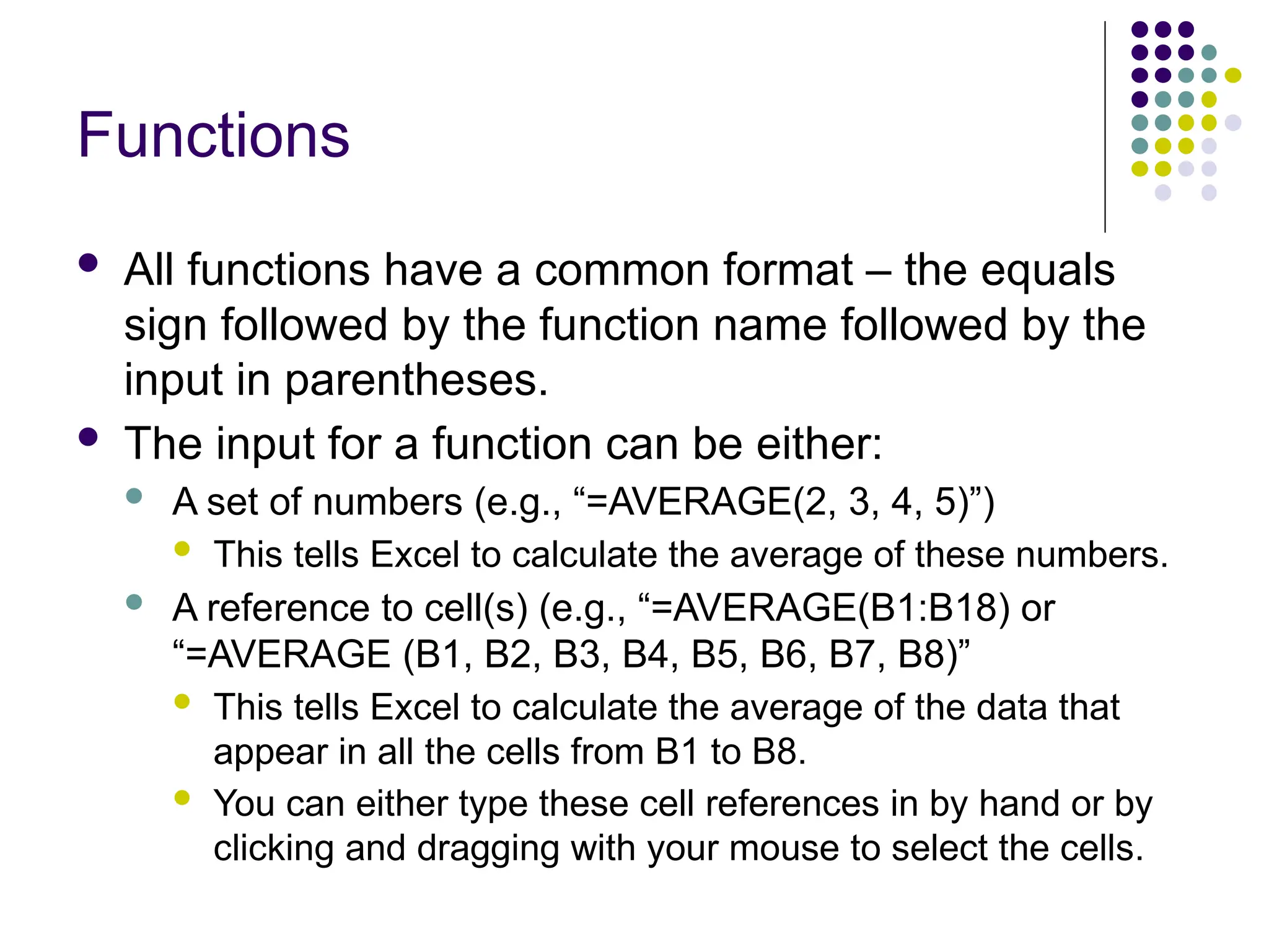 Functions  All functions have a common format – the equals sign followed by the function name followed by the input in parentheses.  The input for a function can be either:  A set of numbers (e.g., “=AVERAGE(2, 3, 4, 5)”)  This tells Excel to calculate the average of these numbers.  A reference to cell(s) (e.g., “=AVERAGE(B1:B18) or “=AVERAGE (B1, B2, B3, B4, B5, B6, B7, B8)”  This tells Excel to calculate the average of the data that appear in all the cells from B1 to B8.  You can either type these cell references in by hand or by clicking and dragging with your mouse to select the cells. 