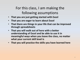 For this class, I am making the
          following assumptions
• That you are just getting started with Excel
• That you are eager to learn about Excel
• That there are things in your life that can be improved
  through spreadsheets
• That you will walk out of here with a better
  understanding of Excel and be able to use it in
  meaningful ways when you leave the class, no matter
  what your current skill level is
• That you will practice the skills you have learned here




                                                            3
 