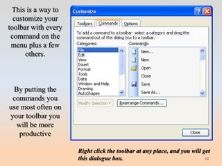 This is a way to
  customize your
toolbar with every
 command on the
 menu plus a few
      others.



 By putting the
 commands you
use most often on
your toolbar you
  will be more
   productive

                     Right click the toolbar at any place, and you will get
                     this dialogue box.                                  62
 