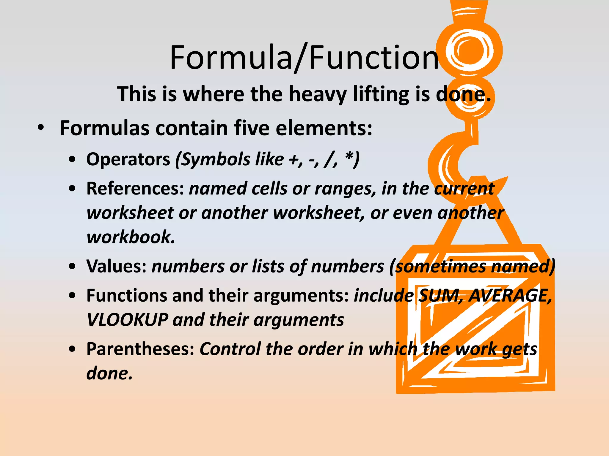 Formula/Function
       This is where the heavy lifting is done.
• Formulas contain five elements:
   • Operators (Symbols like +, -, /, *)
   • References: named cells or ranges, in the current
     worksheet or another worksheet, or even another
     workbook.
   • Values: numbers or lists of numbers (sometimes named)
   • Functions and their arguments: include SUM, AVERAGE,
     VLOOKUP and their arguments
   • Parentheses: Control the order in which the work gets
     done.
 