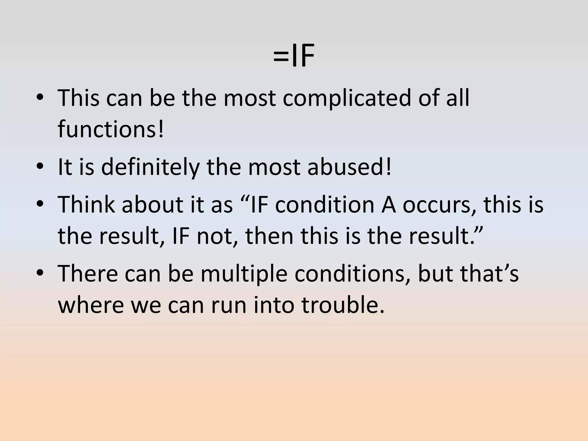 =IF
• This can be the most complicated of all
  functions!
• It is definitely the most abused!
• Think about it as “IF condition A occurs, this is
  the result, IF not, then this is the result.”
• There can be multiple conditions, but that’s
  where we can run into trouble.
 