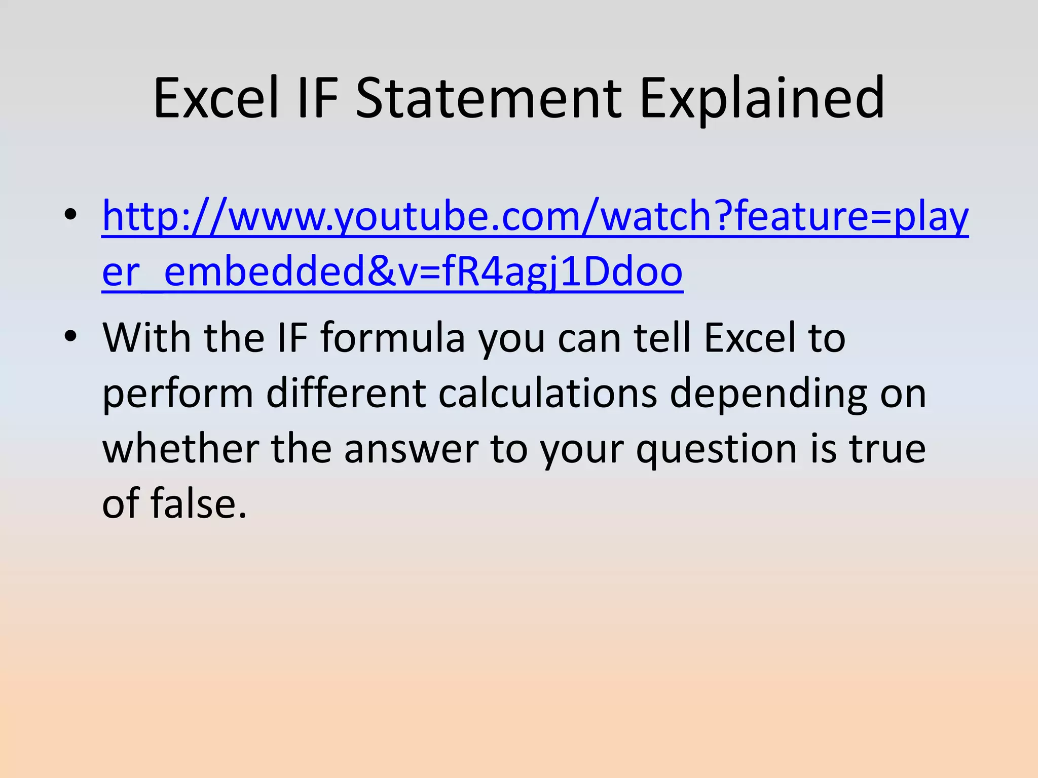 Excel IF Statement Explained
• http://www.youtube.com/watch?feature=play
  er_embedded&v=fR4agj1Ddoo
• With the IF formula you can tell Excel to
  perform different calculations depending on
  whether the answer to your question is true
  of false.
 