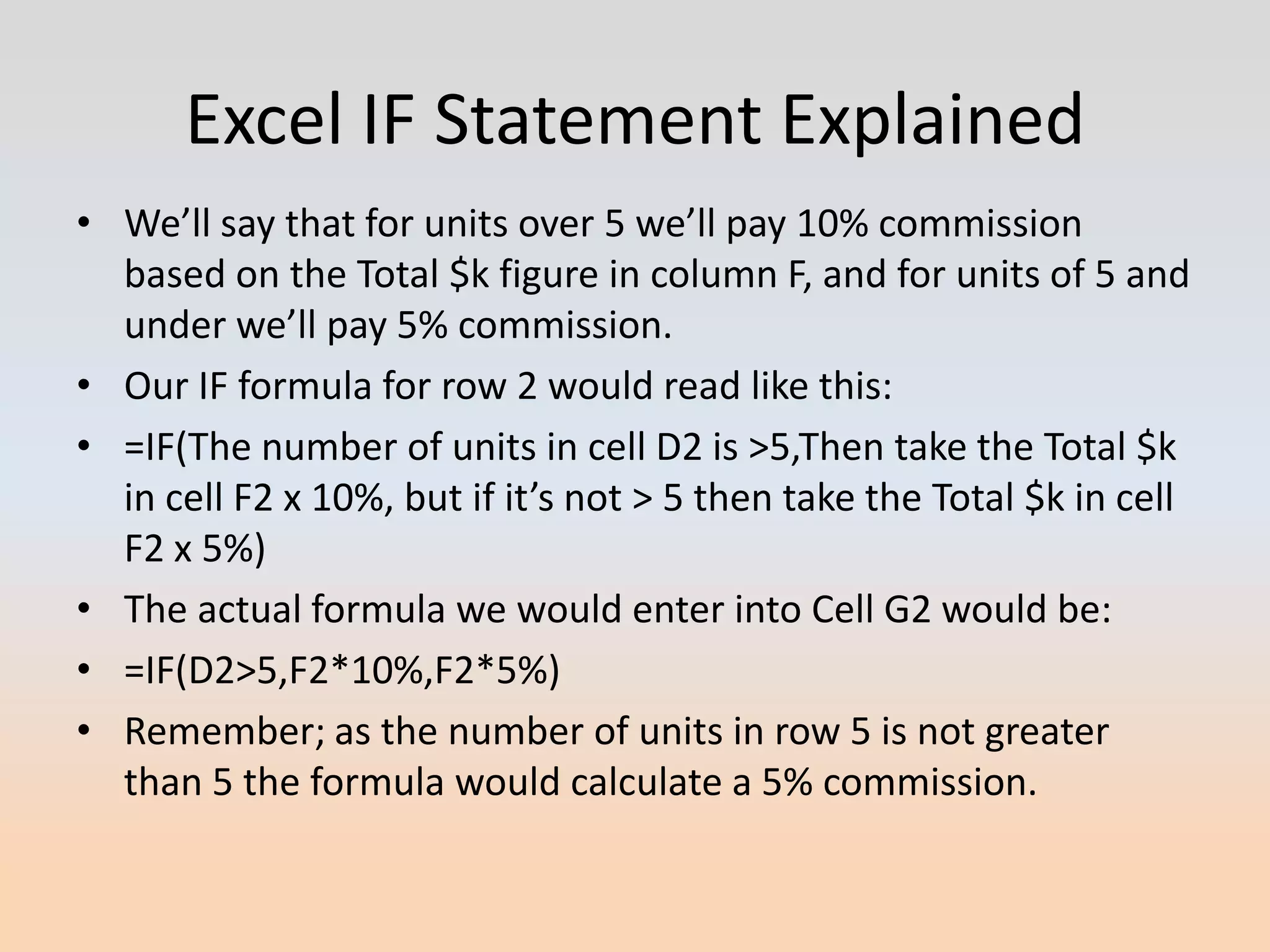 Excel IF Statement Explained
• We’ll say that for units over 5 we’ll pay 10% commission
  based on the Total $k figure in column F, and for units of 5 and
  under we’ll pay 5% commission.
• Our IF formula for row 2 would read like this:
• =IF(The number of units in cell D2 is >5,Then take the Total $k
  in cell F2 x 10%, but if it’s not > 5 then take the Total $k in cell
  F2 x 5%)
• The actual formula we would enter into Cell G2 would be:
• =IF(D2>5,F2*10%,F2*5%)
• Remember; as the number of units in row 5 is not greater
  than 5 the formula would calculate a 5% commission.
 