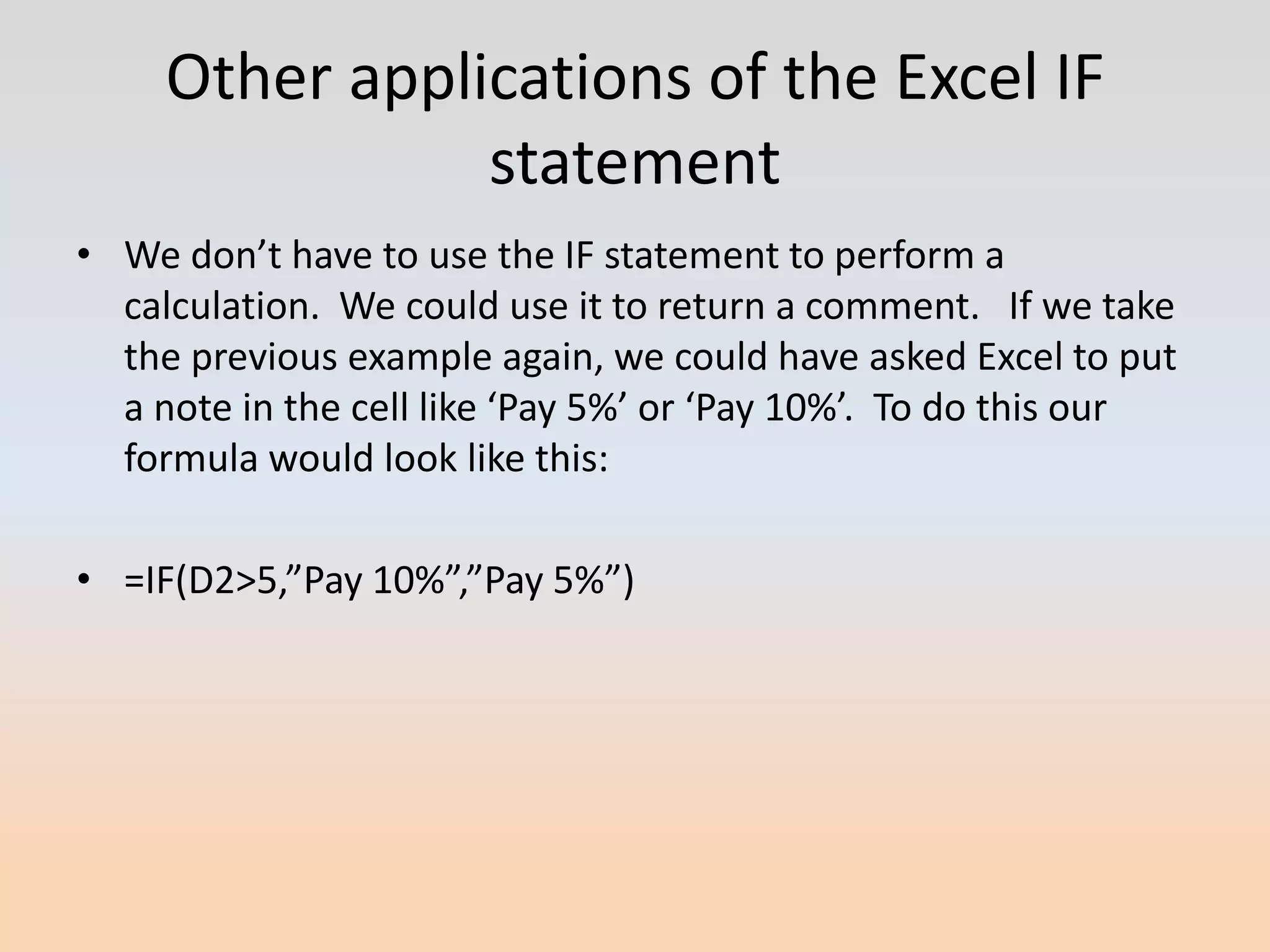 Other applications of the Excel IF
                statement
• We don’t have to use the IF statement to perform a
  calculation. We could use it to return a comment. If we take
  the previous example again, we could have asked Excel to put
  a note in the cell like ‘Pay 5%’ or ‘Pay 10%’. To do this our
  formula would look like this:

• =IF(D2>5,”Pay 10%”,”Pay 5%”)
 