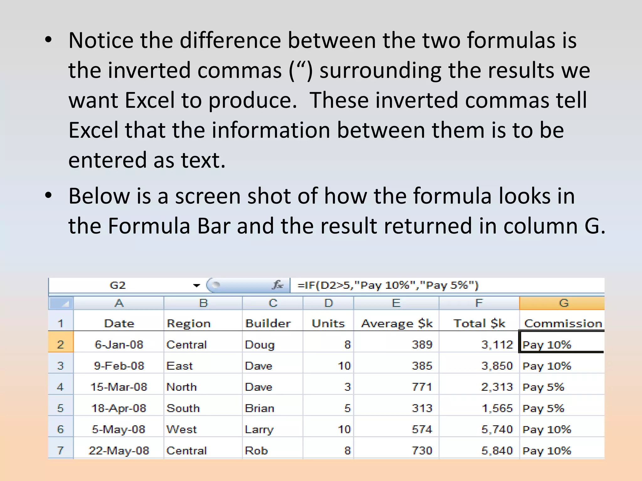 • Notice the difference between the two formulas is
  the inverted commas (“) surrounding the results we
  want Excel to produce. These inverted commas tell
  Excel that the information between them is to be
  entered as text.
• Below is a screen shot of how the formula looks in
  the Formula Bar and the result returned in column G.
 