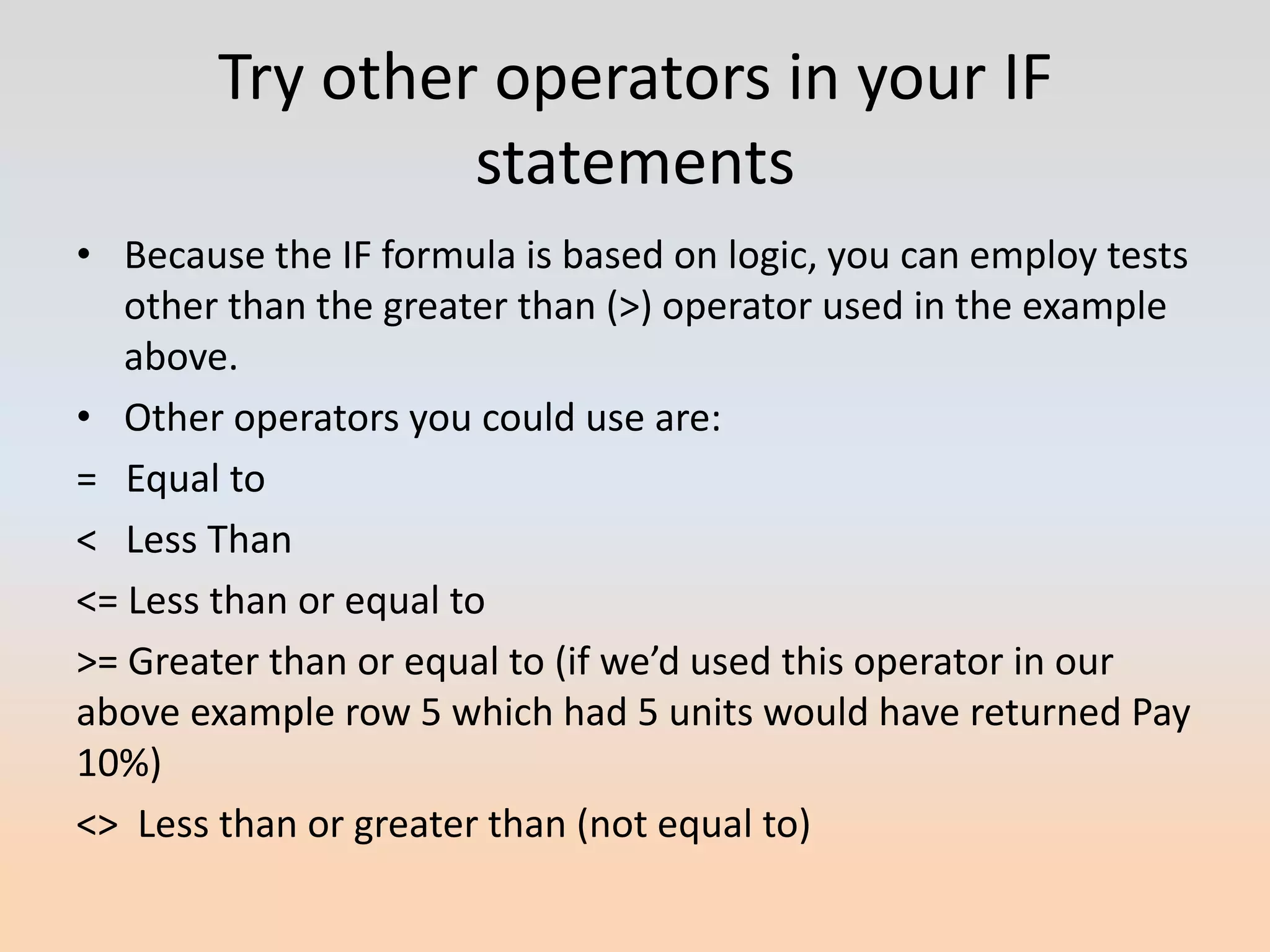 Try other operators in your IF
                 statements
• Because the IF formula is based on logic, you can employ tests
   other than the greater than (>) operator used in the example
   above.
• Other operators you could use are:
= Equal to
< Less Than
<= Less than or equal to
>= Greater than or equal to (if we’d used this operator in our
above example row 5 which had 5 units would have returned Pay
10%)
<> Less than or greater than (not equal to)
 