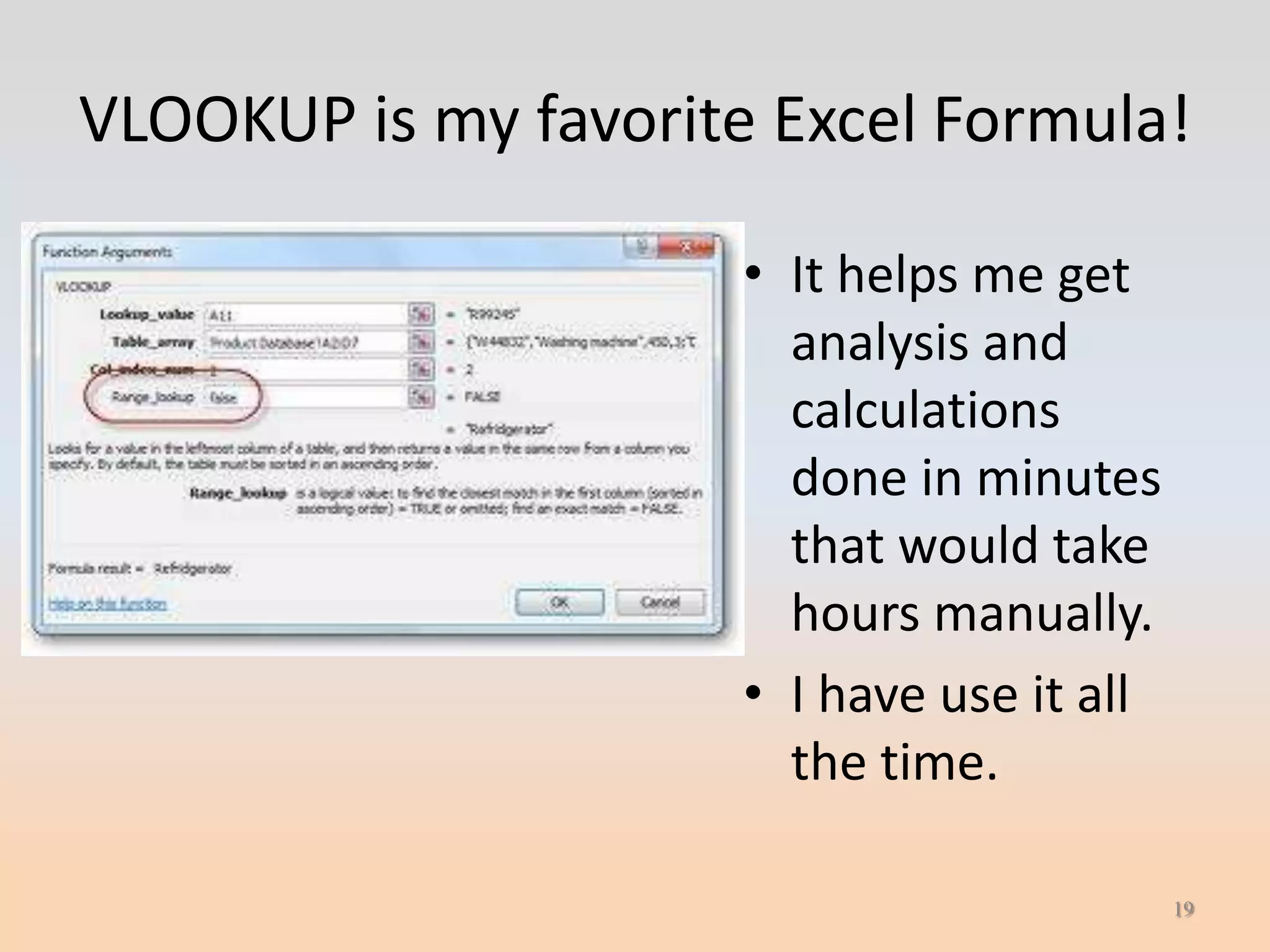 VLOOKUP is my favorite Excel Formula!

                      • It helps me get
                        analysis and
                        calculations
                        done in minutes
                        that would take
                        hours manually.
                      • I have use it all
                        the time.

                                            19
 