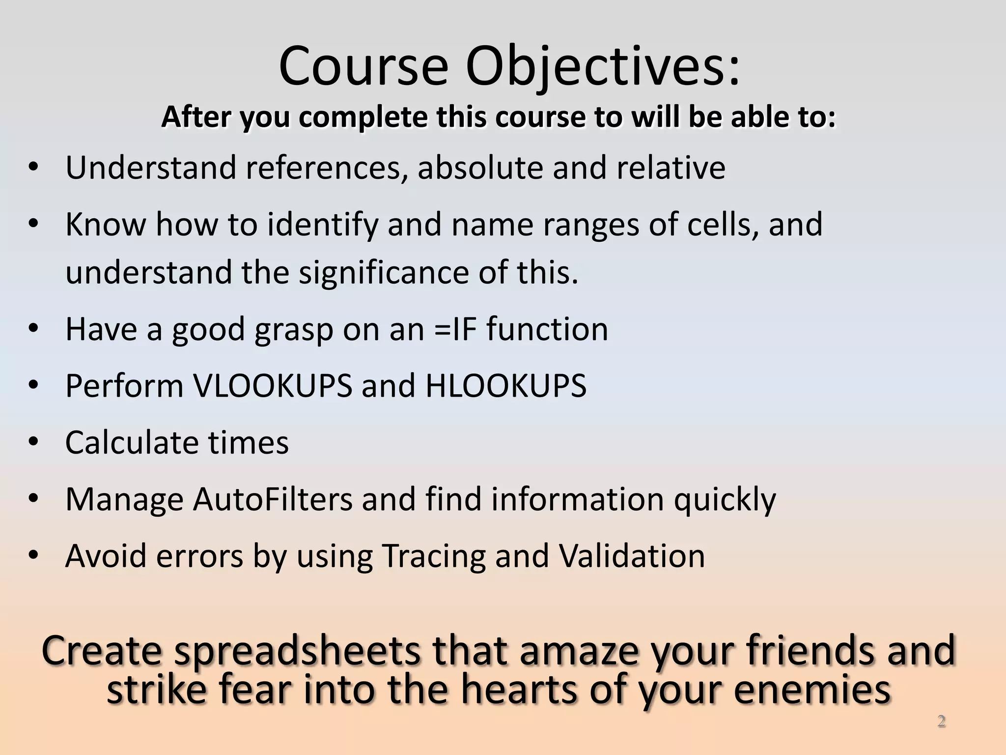 Course Objectives:
         After you complete this course to will be able to:
• Understand references, absolute and relative
• Know how to identify and name ranges of cells, and
  understand the significance of this.
• Have a good grasp on an =IF function
• Perform VLOOKUPS and HLOOKUPS
• Calculate times
• Manage AutoFilters and find information quickly
• Avoid errors by using Tracing and Validation

Create spreadsheets that amaze your friends and
   strike fear into the hearts of your enemies
                                                              2
 