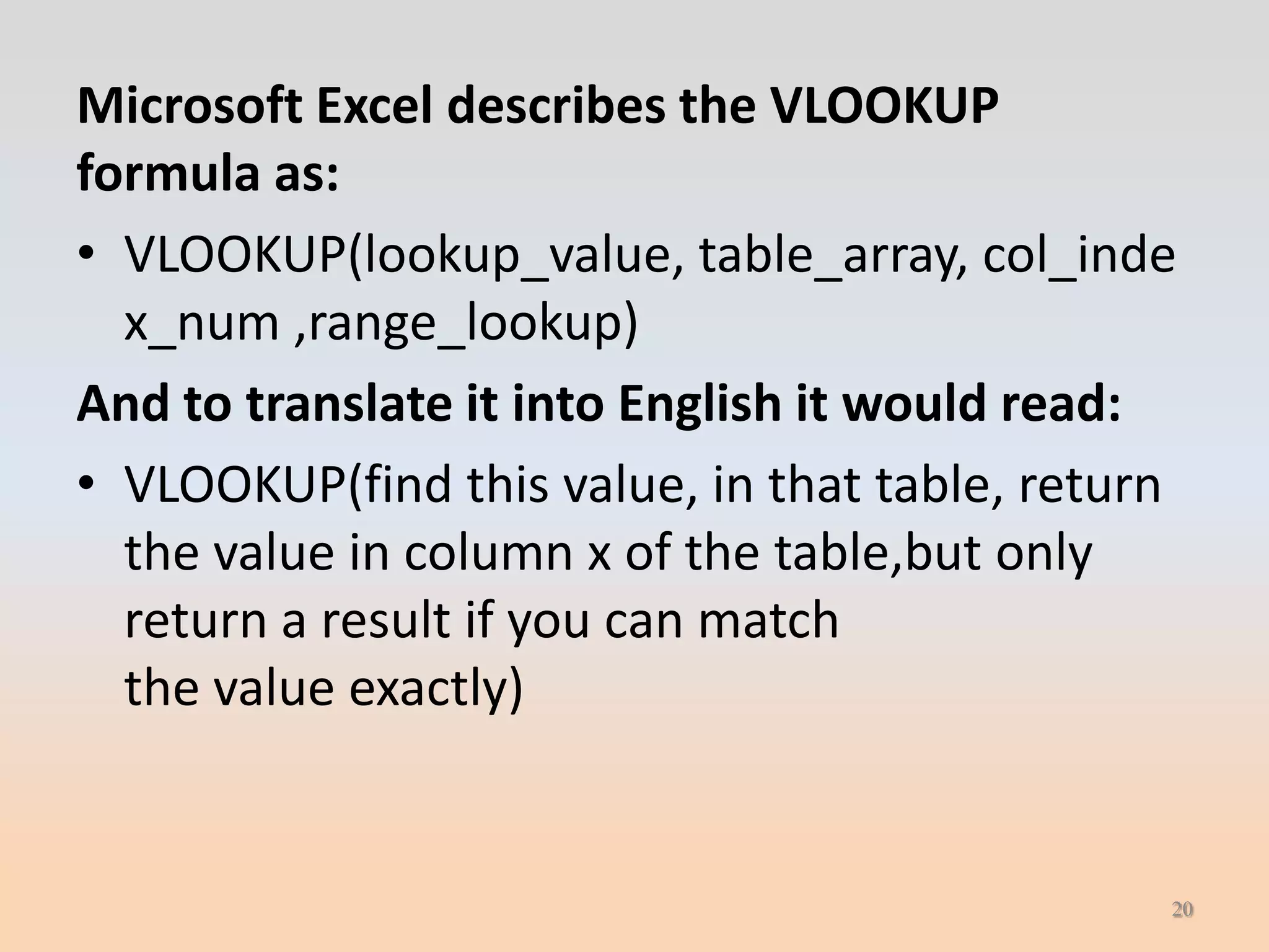 Microsoft Excel describes the VLOOKUP
formula as:
• VLOOKUP(lookup_value, table_array, col_inde
  x_num ,range_lookup)
And to translate it into English it would read:
• VLOOKUP(find this value, in that table, return
  the value in column x of the table,but only
  return a result if you can match
  the value exactly)


                                               20
 
