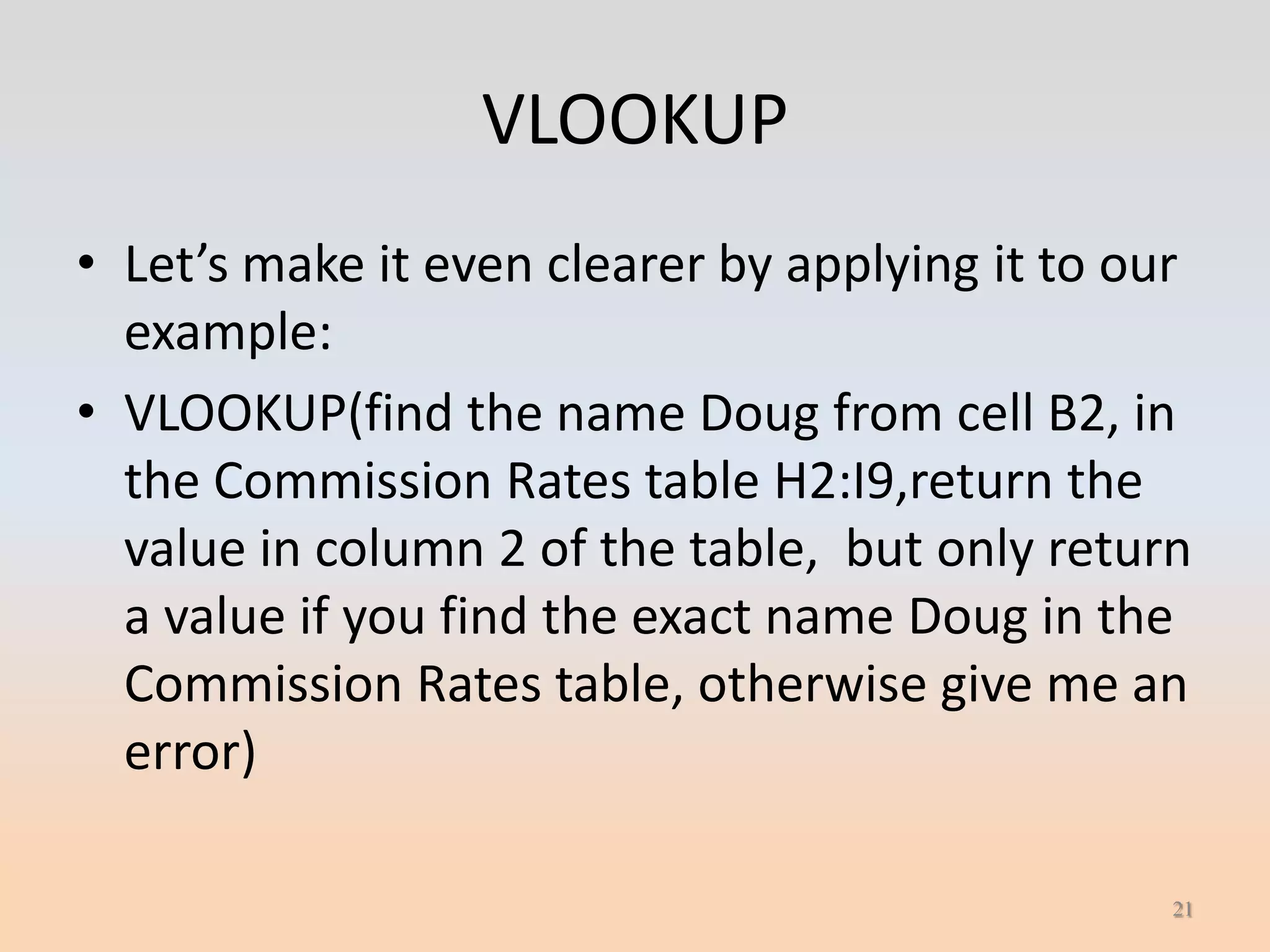 VLOOKUP
• Let’s make it even clearer by applying it to our
  example:
• VLOOKUP(find the name Doug from cell B2, in
  the Commission Rates table H2:I9,return the
  value in column 2 of the table, but only return
  a value if you find the exact name Doug in the
  Commission Rates table, otherwise give me an
  error)

                                                 21
 