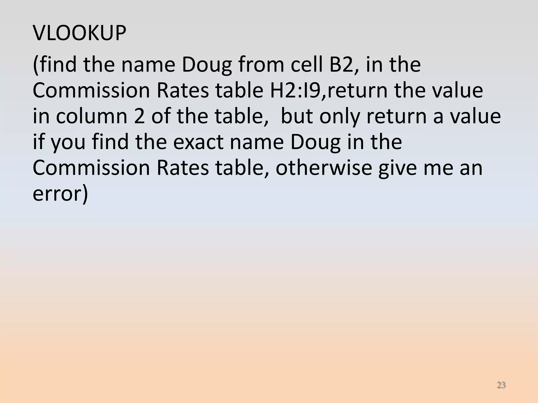 VLOOKUP
(find the name Doug from cell B2, in the
Commission Rates table H2:I9,return the value
in column 2 of the table, but only return a value
if you find the exact name Doug in the
Commission Rates table, otherwise give me an
error)




                                                23
 
