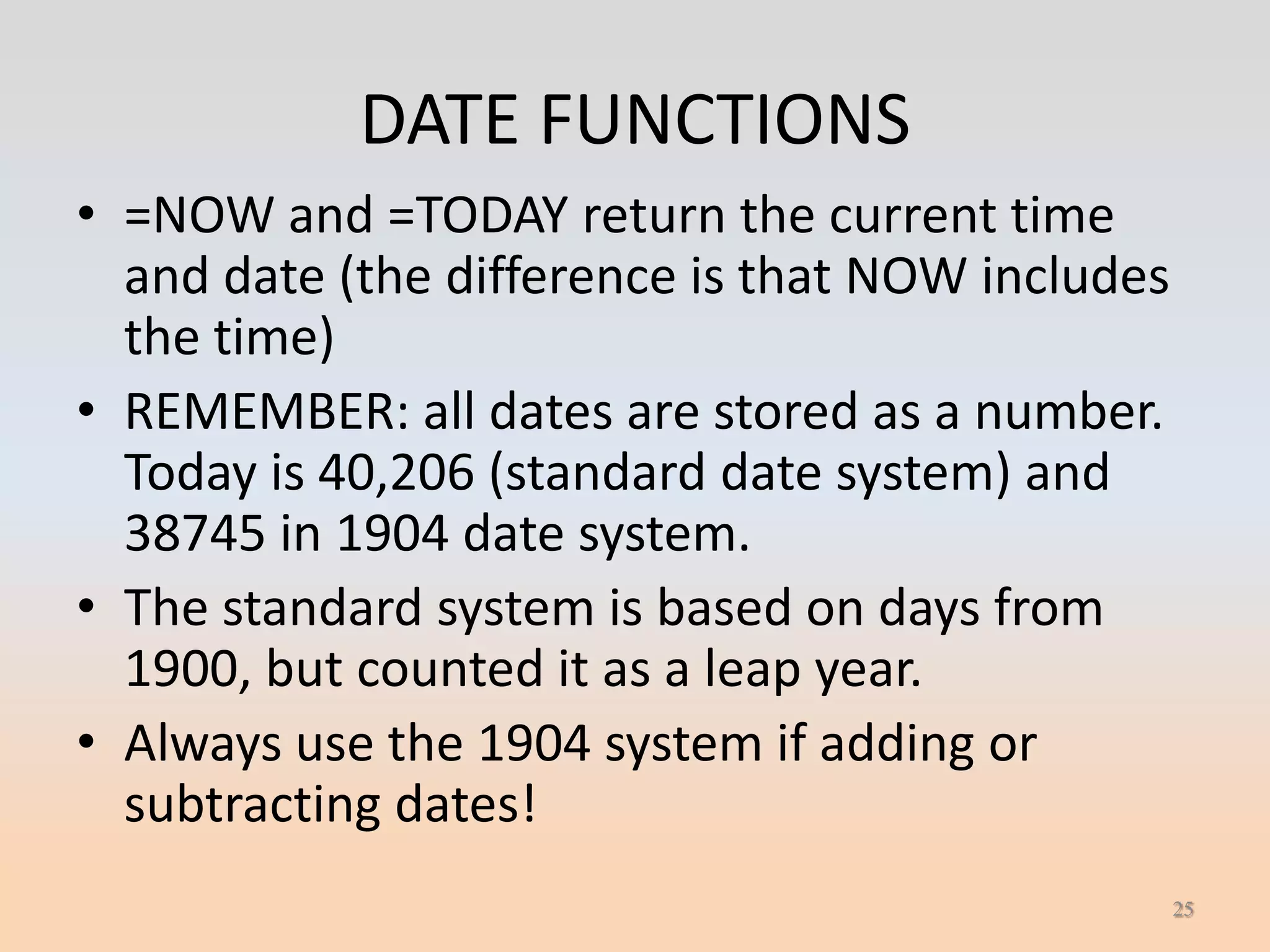 DATE FUNCTIONS
• =NOW and =TODAY return the current time
  and date (the difference is that NOW includes
  the time)
• REMEMBER: all dates are stored as a number.
  Today is 40,206 (standard date system) and
  38745 in 1904 date system.
• The standard system is based on days from
  1900, but counted it as a leap year.
• Always use the 1904 system if adding or
  subtracting dates!
                                                  25
 