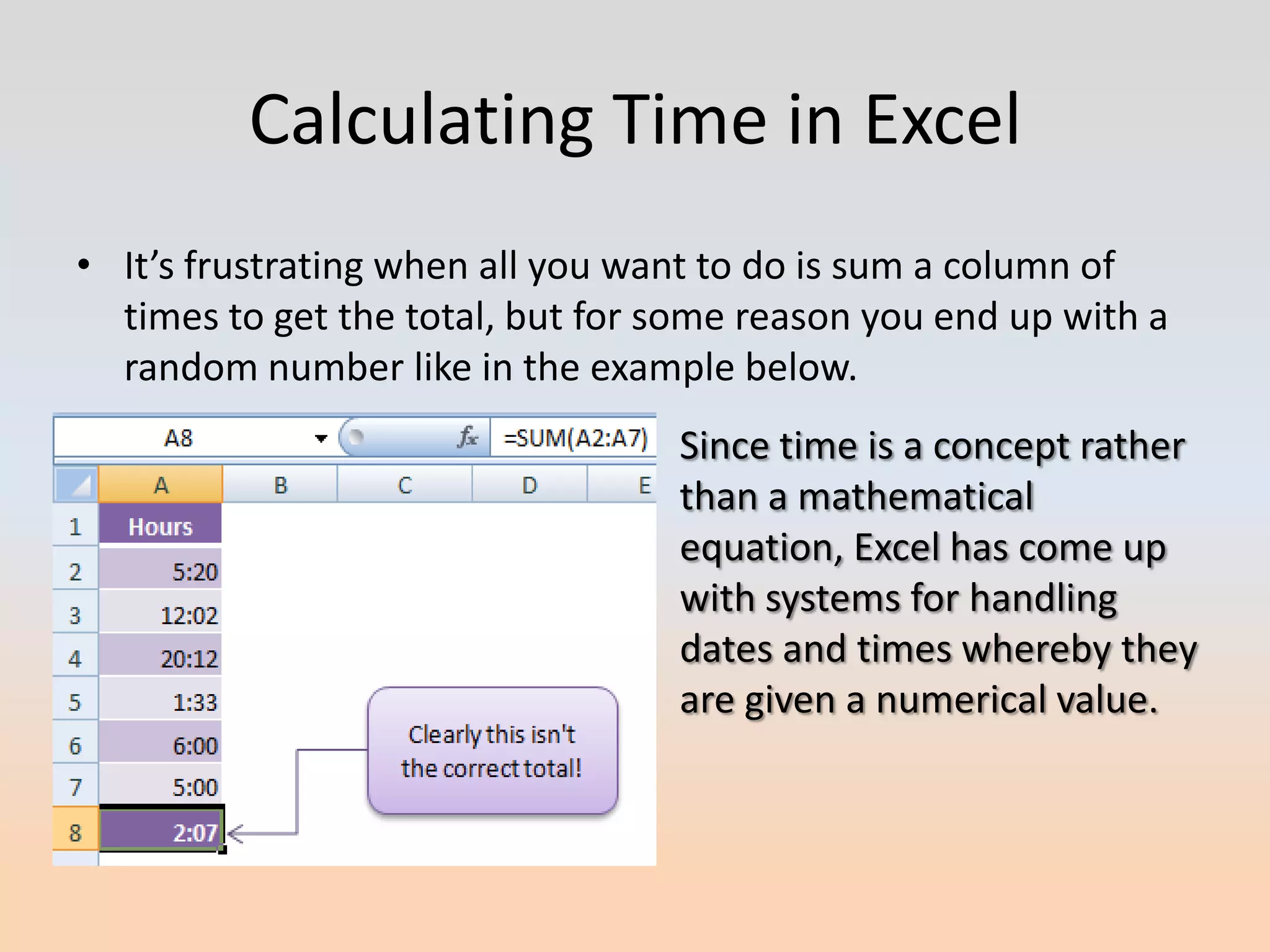 Calculating Time in Excel
• It’s frustrating when all you want to do is sum a column of
  times to get the total, but for some reason you end up with a
  random number like in the example below.
                                  Since time is a concept rather
                                  than a mathematical
                                  equation, Excel has come up
                                  with systems for handling
                                  dates and times whereby they
                                  are given a numerical value.
 