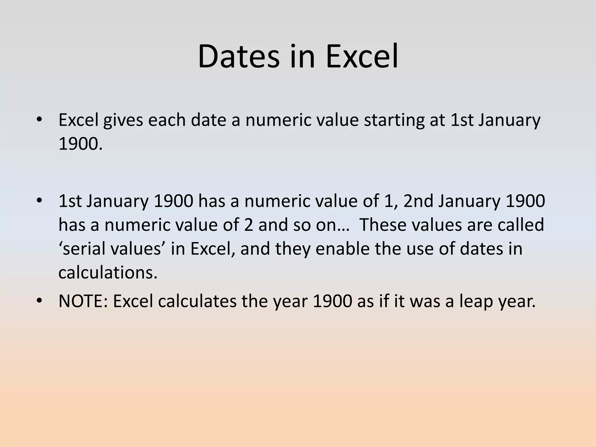 Dates in Excel
• Excel gives each date a numeric value starting at 1st January
  1900.

• 1st January 1900 has a numeric value of 1, 2nd January 1900
  has a numeric value of 2 and so on… These values are called
  ‘serial values’ in Excel, and they enable the use of dates in
  calculations.
• NOTE: Excel calculates the year 1900 as if it was a leap year.
 
