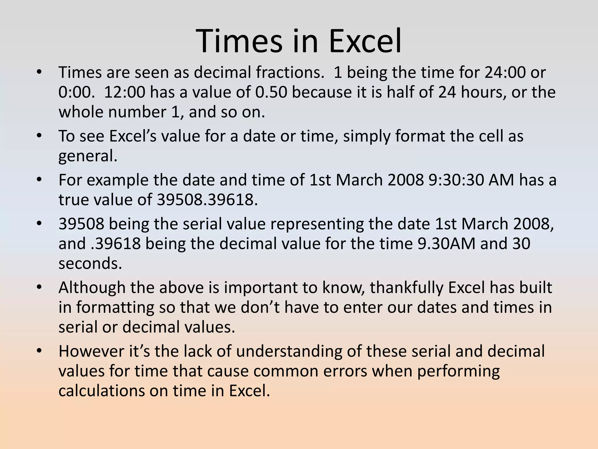 Times in Excel
• Times are seen as decimal fractions. 1 being the time for 24:00 or
  0:00. 12:00 has a value of 0.50 because it is half of 24 hours, or the
  whole number 1, and so on.
• To see Excel’s value for a date or time, simply format the cell as
  general.
• For example the date and time of 1st March 2008 9:30:30 AM has a
  true value of 39508.39618.
• 39508 being the serial value representing the date 1st March 2008,
  and .39618 being the decimal value for the time 9.30AM and 30
  seconds.
• Although the above is important to know, thankfully Excel has built
  in formatting so that we don’t have to enter our dates and times in
  serial or decimal values.
• However it’s the lack of understanding of these serial and decimal
  values for time that cause common errors when performing
  calculations on time in Excel.
 