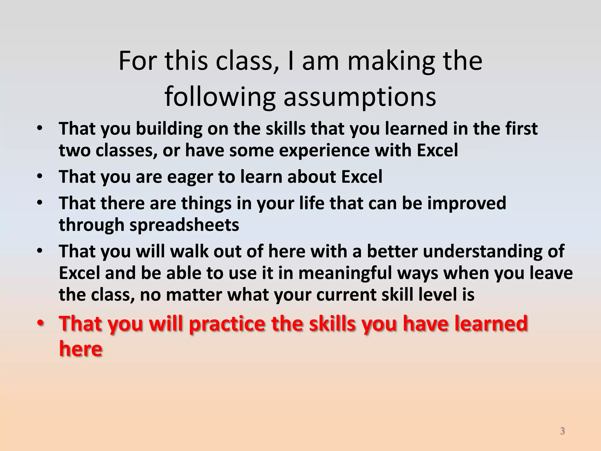 For this class, I am making the
             following assumptions
• That you building on the skills that you learned in the first
  two classes, or have some experience with Excel
• That you are eager to learn about Excel
• That there are things in your life that can be improved
  through spreadsheets
• That you will walk out of here with a better understanding of
  Excel and be able to use it in meaningful ways when you leave
  the class, no matter what your current skill level is
• That you will practice the skills you have learned
  here


                                                             3
 
