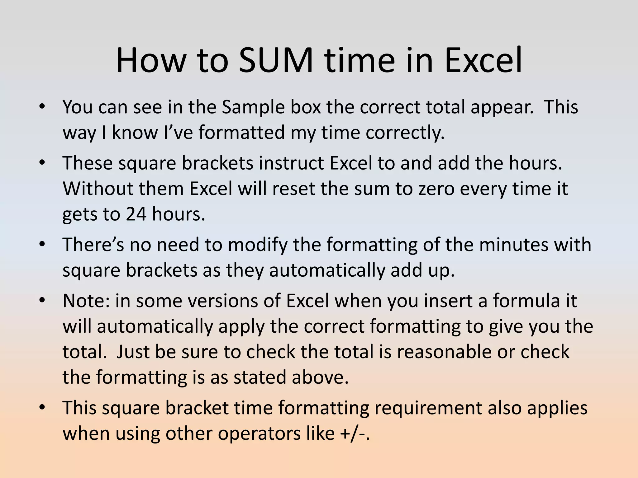 How to SUM time in Excel
• You can see in the Sample box the correct total appear. This
  way I know I’ve formatted my time correctly.
• These square brackets instruct Excel to and add the hours.
  Without them Excel will reset the sum to zero every time it
  gets to 24 hours.
• There’s no need to modify the formatting of the minutes with
  square brackets as they automatically add up.
• Note: in some versions of Excel when you insert a formula it
  will automatically apply the correct formatting to give you the
  total. Just be sure to check the total is reasonable or check
  the formatting is as stated above.
• This square bracket time formatting requirement also applies
  when using other operators like +/-.
 