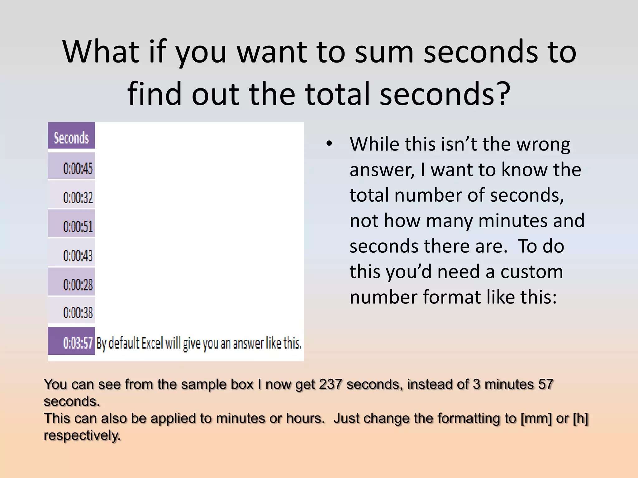 What if you want to sum seconds to
     find out the total seconds?
                                             • While this isn’t the wrong
                                               answer, I want to know the
                                               total number of seconds,
                                               not how many minutes and
                                               seconds there are. To do
                                               this you’d need a custom
                                               number format like this:



You can see from the sample box I now get 237 seconds, instead of 3 minutes 57
seconds.
This can also be applied to minutes or hours. Just change the formatting to [mm] or [h]
respectively.
 