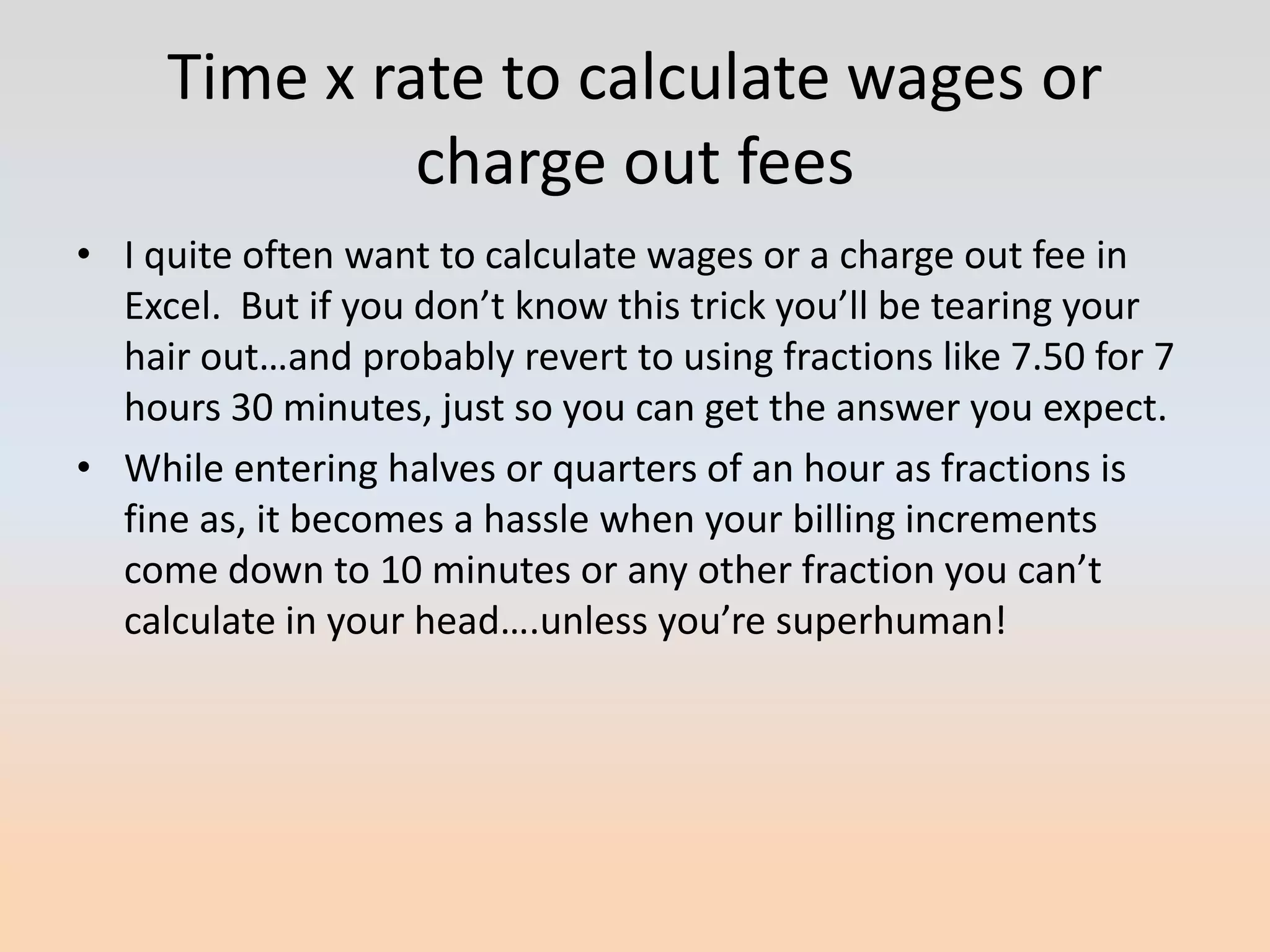 Time x rate to calculate wages or
              charge out fees
• I quite often want to calculate wages or a charge out fee in
  Excel. But if you don’t know this trick you’ll be tearing your
  hair out…and probably revert to using fractions like 7.50 for 7
  hours 30 minutes, just so you can get the answer you expect.
• While entering halves or quarters of an hour as fractions is
  fine as, it becomes a hassle when your billing increments
  come down to 10 minutes or any other fraction you can’t
  calculate in your head….unless you’re superhuman!
 