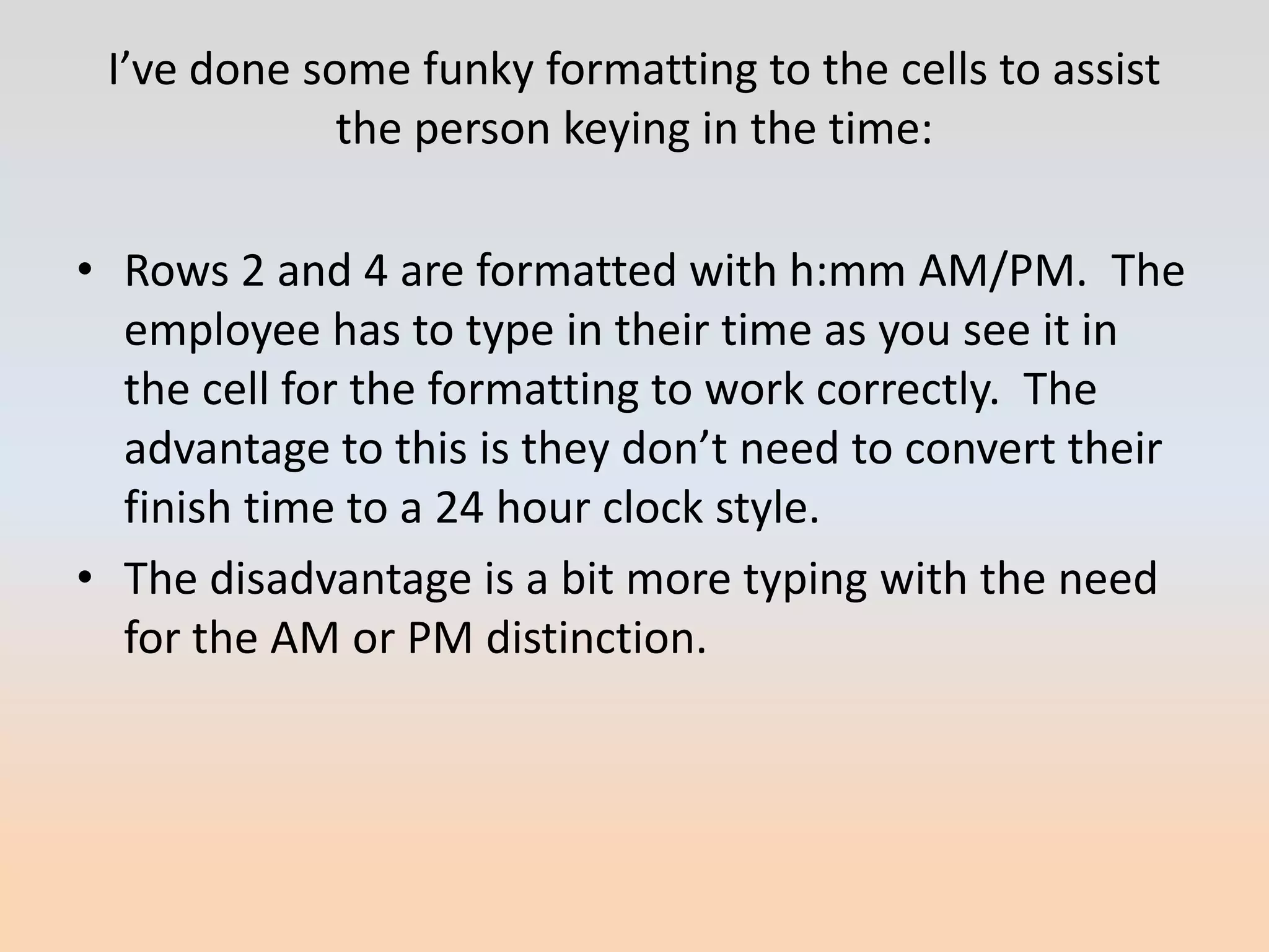I’ve done some funky formatting to the cells to assist
             the person keying in the time:

• Rows 2 and 4 are formatted with h:mm AM/PM. The
  employee has to type in their time as you see it in
  the cell for the formatting to work correctly. The
  advantage to this is they don’t need to convert their
  finish time to a 24 hour clock style.
• The disadvantage is a bit more typing with the need
  for the AM or PM distinction.
 