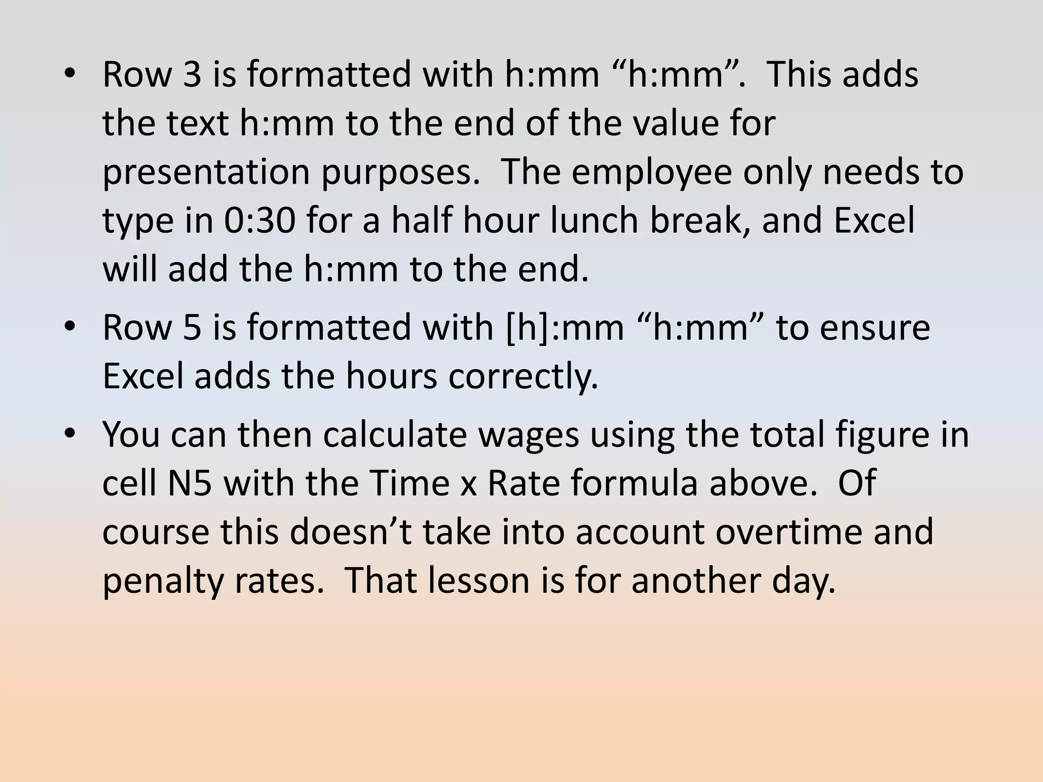 • Row 3 is formatted with h:mm “h:mm”. This adds
  the text h:mm to the end of the value for
  presentation purposes. The employee only needs to
  type in 0:30 for a half hour lunch break, and Excel
  will add the h:mm to the end.
• Row 5 is formatted with *h+:mm “h:mm” to ensure
  Excel adds the hours correctly.
• You can then calculate wages using the total figure in
  cell N5 with the Time x Rate formula above. Of
  course this doesn’t take into account overtime and
  penalty rates. That lesson is for another day.
 