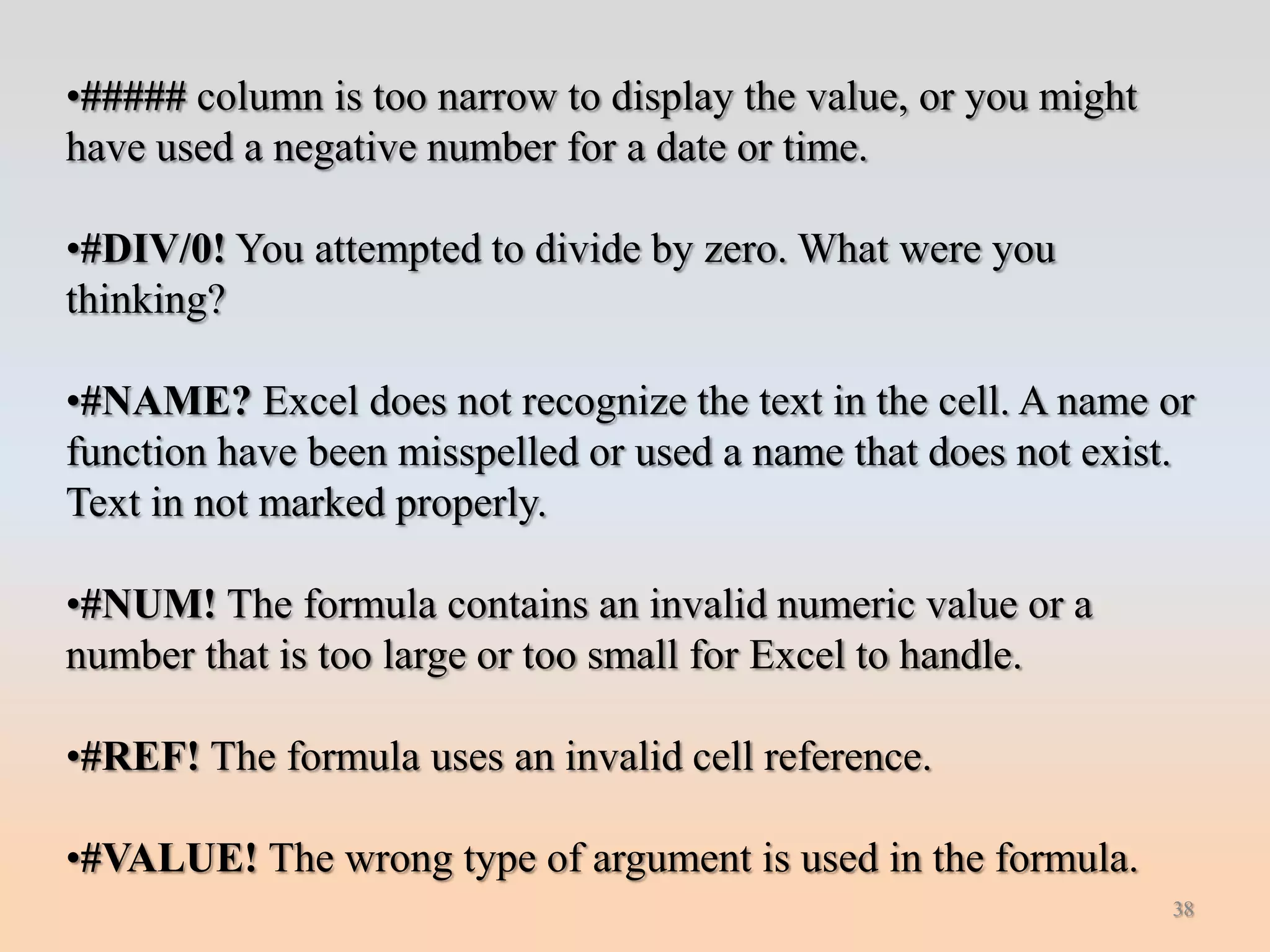 •##### column is too narrow to display the value, or you might
have used a negative number for a date or time.

•#DIV/0! You attempted to divide by zero. What were you
thinking?

•#NAME? Excel does not recognize the text in the cell. A name or
function have been misspelled or used a name that does not exist.
Text in not marked properly.

•#NUM! The formula contains an invalid numeric value or a
number that is too large or too small for Excel to handle.

•#REF! The formula uses an invalid cell reference.

•#VALUE! The wrong type of argument is used in the formula.
                                                                 38
 