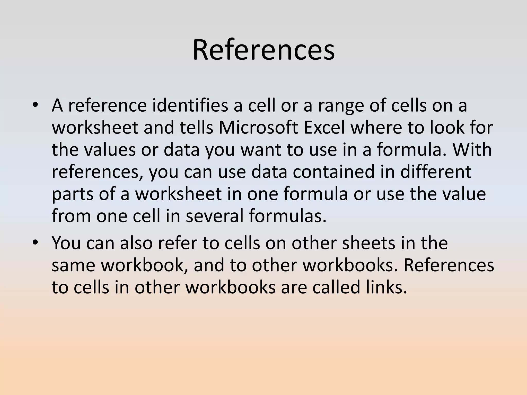References
• A reference identifies a cell or a range of cells on a
  worksheet and tells Microsoft Excel where to look for
  the values or data you want to use in a formula. With
  references, you can use data contained in different
  parts of a worksheet in one formula or use the value
  from one cell in several formulas.
• You can also refer to cells on other sheets in the
  same workbook, and to other workbooks. References
  to cells in other workbooks are called links.
 