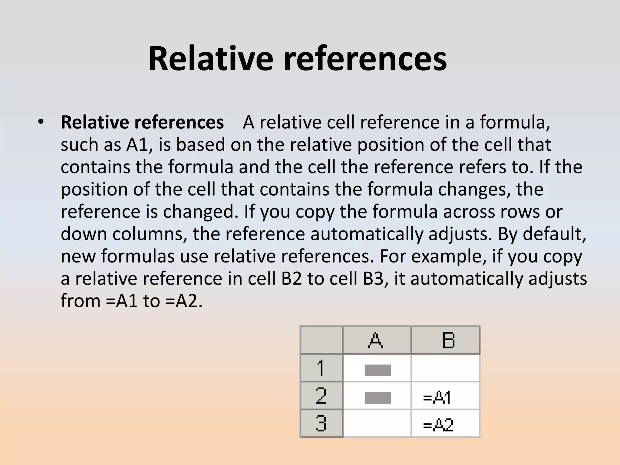 Relative references
• Relative references A relative cell reference in a formula,
  such as A1, is based on the relative position of the cell that
  contains the formula and the cell the reference refers to. If the
  position of the cell that contains the formula changes, the
  reference is changed. If you copy the formula across rows or
  down columns, the reference automatically adjusts. By default,
  new formulas use relative references. For example, if you copy
  a relative reference in cell B2 to cell B3, it automatically adjusts
  from =A1 to =A2.
 