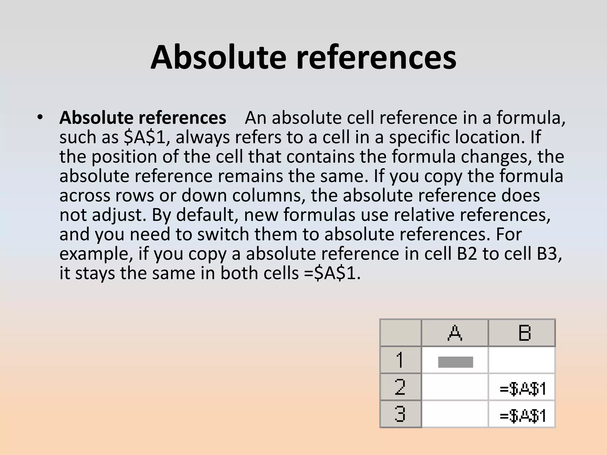 Absolute references
• Absolute references An absolute cell reference in a formula,
  such as $A$1, always refers to a cell in a specific location. If
  the position of the cell that contains the formula changes, the
  absolute reference remains the same. If you copy the formula
  across rows or down columns, the absolute reference does
  not adjust. By default, new formulas use relative references,
  and you need to switch them to absolute references. For
  example, if you copy a absolute reference in cell B2 to cell B3,
  it stays the same in both cells =$A$1.
 