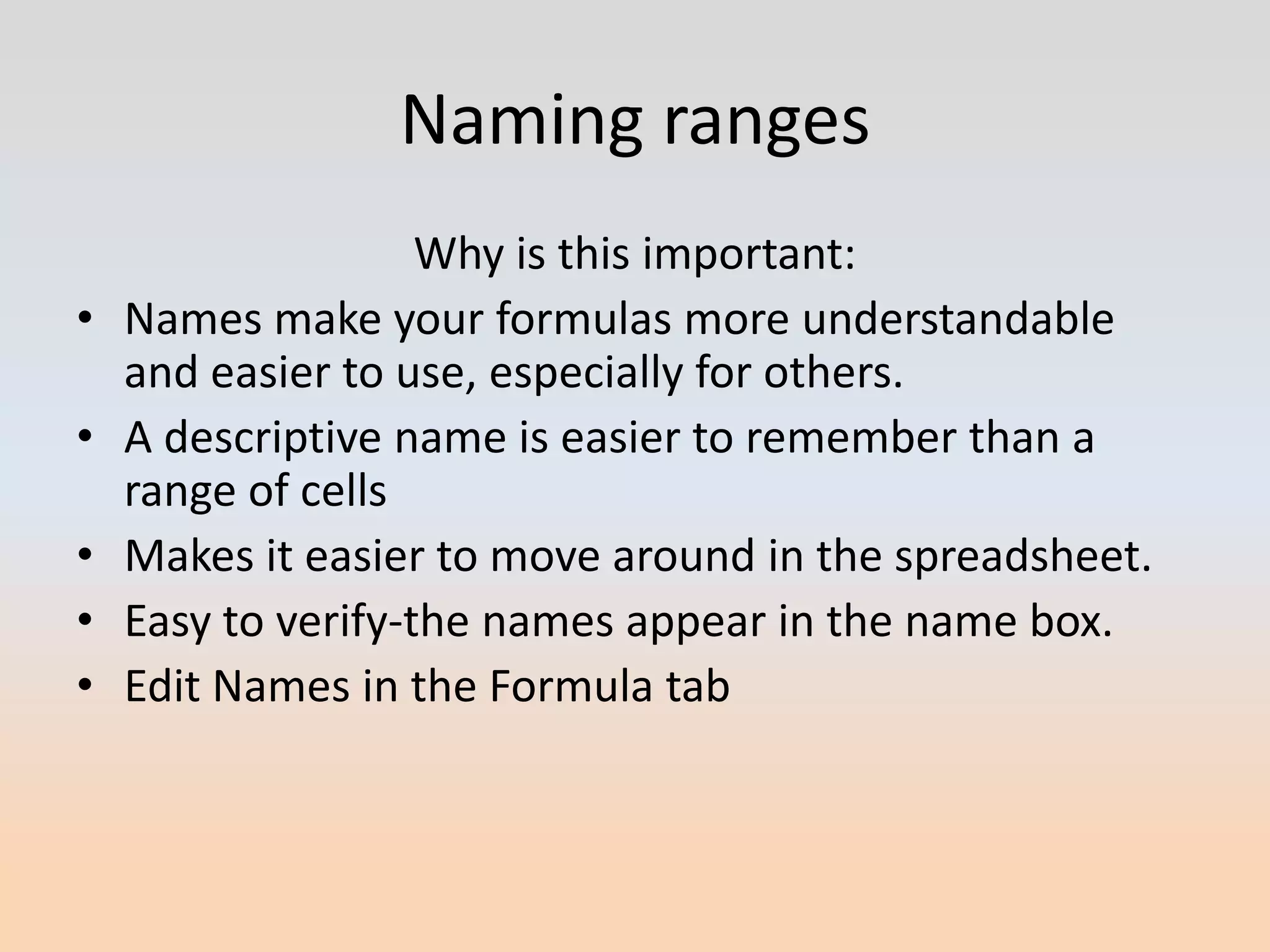 Naming ranges
                    Why is this important:
•   Names make your formulas more understandable
    and easier to use, especially for others.
•   A descriptive name is easier to remember than a
    range of cells
•   Makes it easier to move around in the spreadsheet.
•   Easy to verify-the names appear in the name box.
•   Edit Names in the Formula tab
 