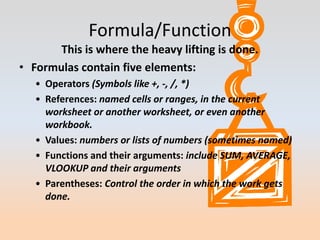 Formula/Function
       This is where the heavy lifting is done.
• Formulas contain five elements:
   • Operators (Symbols like +, -, /, *)
   • References: named cells or ranges, in the current
     worksheet or another worksheet, or even another
     workbook.
   • Values: numbers or lists of numbers (sometimes named)
   • Functions and their arguments: include SUM, AVERAGE,
     VLOOKUP and their arguments
   • Parentheses: Control the order in which the work gets
     done.
 