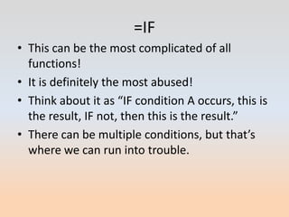 =IF
• This can be the most complicated of all
  functions!
• It is definitely the most abused!
• Think about it as “IF condition A occurs, this is
  the result, IF not, then this is the result.”
• There can be multiple conditions, but that’s
  where we can run into trouble.
 