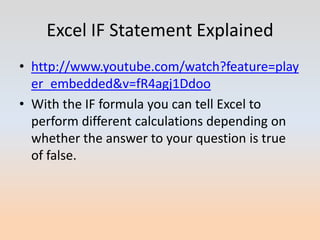 Excel IF Statement Explained
• http://www.youtube.com/watch?feature=play
  er_embedded&v=fR4agj1Ddoo
• With the IF formula you can tell Excel to
  perform different calculations depending on
  whether the answer to your question is true
  of false.
 