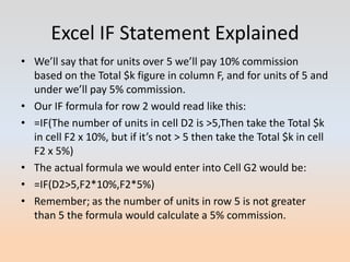 Excel IF Statement Explained
• We’ll say that for units over 5 we’ll pay 10% commission
  based on the Total $k figure in column F, and for units of 5 and
  under we’ll pay 5% commission.
• Our IF formula for row 2 would read like this:
• =IF(The number of units in cell D2 is >5,Then take the Total $k
  in cell F2 x 10%, but if it’s not > 5 then take the Total $k in cell
  F2 x 5%)
• The actual formula we would enter into Cell G2 would be:
• =IF(D2>5,F2*10%,F2*5%)
• Remember; as the number of units in row 5 is not greater
  than 5 the formula would calculate a 5% commission.
 