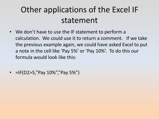 Other applications of the Excel IF
                statement
• We don’t have to use the IF statement to perform a
  calculation. We could use it to return a comment. If we take
  the previous example again, we could have asked Excel to put
  a note in the cell like ‘Pay 5%’ or ‘Pay 10%’. To do this our
  formula would look like this:

• =IF(D2>5,”Pay 10%”,”Pay 5%”)
 