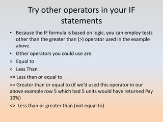 Try other operators in your IF
                 statements
• Because the IF formula is based on logic, you can employ tests
   other than the greater than (>) operator used in the example
   above.
• Other operators you could use are:
= Equal to
< Less Than
<= Less than or equal to
>= Greater than or equal to (if we’d used this operator in our
above example row 5 which had 5 units would have returned Pay
10%)
<> Less than or greater than (not equal to)
 