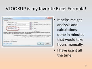 VLOOKUP is my favorite Excel Formula!

                      • It helps me get
                        analysis and
                        calculations
                        done in minutes
                        that would take
                        hours manually.
                      • I have use it all
                        the time.

                                            19
 