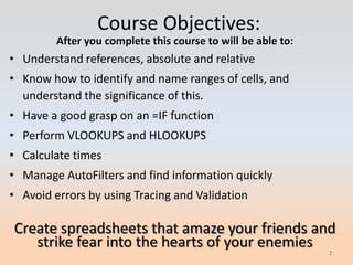 Course Objectives:
         After you complete this course to will be able to:
• Understand references, absolute and relative
• Know how to identify and name ranges of cells, and
  understand the significance of this.
• Have a good grasp on an =IF function
• Perform VLOOKUPS and HLOOKUPS
• Calculate times
• Manage AutoFilters and find information quickly
• Avoid errors by using Tracing and Validation

Create spreadsheets that amaze your friends and
   strike fear into the hearts of your enemies
                                                              2
 