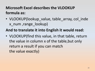 Microsoft Excel describes the VLOOKUP
formula as:
• VLOOKUP(lookup_value, table_array, col_inde
  x_num ,range_lookup)
And to translate it into English it would read:
• VLOOKUP(find this value, in that table, return
  the value in column x of the table,but only
  return a result if you can match
  the value exactly)


                                               20
 