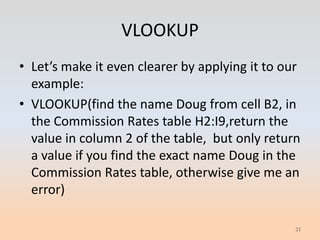 VLOOKUP
• Let’s make it even clearer by applying it to our
  example:
• VLOOKUP(find the name Doug from cell B2, in
  the Commission Rates table H2:I9,return the
  value in column 2 of the table, but only return
  a value if you find the exact name Doug in the
  Commission Rates table, otherwise give me an
  error)

                                                 21
 