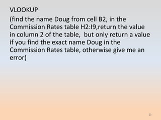 VLOOKUP
(find the name Doug from cell B2, in the
Commission Rates table H2:I9,return the value
in column 2 of the table, but only return a value
if you find the exact name Doug in the
Commission Rates table, otherwise give me an
error)




                                                23
 