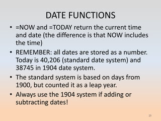 DATE FUNCTIONS
• =NOW and =TODAY return the current time
  and date (the difference is that NOW includes
  the time)
• REMEMBER: all dates are stored as a number.
  Today is 40,206 (standard date system) and
  38745 in 1904 date system.
• The standard system is based on days from
  1900, but counted it as a leap year.
• Always use the 1904 system if adding or
  subtracting dates!
                                                  25
 