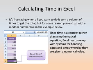 Calculating Time in Excel
• It’s frustrating when all you want to do is sum a column of
  times to get the total, but for some reason you end up with a
  random number like in the example below.
                                  Since time is a concept rather
                                  than a mathematical
                                  equation, Excel has come up
                                  with systems for handling
                                  dates and times whereby they
                                  are given a numerical value.
 