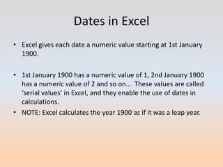 Dates in Excel
• Excel gives each date a numeric value starting at 1st January
  1900.

• 1st January 1900 has a numeric value of 1, 2nd January 1900
  has a numeric value of 2 and so on… These values are called
  ‘serial values’ in Excel, and they enable the use of dates in
  calculations.
• NOTE: Excel calculates the year 1900 as if it was a leap year.
 
