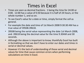 Times in Excel
• Times are seen as decimal fractions. 1 being the time for 24:00 or
  0:00. 12:00 has a value of 0.50 because it is half of 24 hours, or the
  whole number 1, and so on.
• To see Excel’s value for a date or time, simply format the cell as
  general.
• For example the date and time of 1st March 2008 9:30:30 AM has a
  true value of 39508.39618.
• 39508 being the serial value representing the date 1st March 2008,
  and .39618 being the decimal value for the time 9.30AM and 30
  seconds.
• Although the above is important to know, thankfully Excel has built
  in formatting so that we don’t have to enter our dates and times in
  serial or decimal values.
• However it’s the lack of understanding of these serial and decimal
  values for time that cause common errors when performing
  calculations on time in Excel.
 